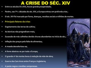 A REVOLUÇÃO INDUSTRIAL
 Entre os séculos XI e XIII, houve grande prosperidade;
 Porém, nas 1ª s décadas do séc. XIV, a Europa entrou em profunda crise ;
 O séc. XIV foi marcado por fome, doenças, revoltas sociais e milhões de mortes.
 Principais fatores da crise:
 Esgotamento das terras de cultivo;
 As técnicas não progrediram mais;
 Sucessão de más colheitas devido chuvas abundantes no início do séc.;
 Inflação dos preços pela falta de alimentos;
 A moeda desvalorizou-se;
 A fome alastrou-se por toda a Europa;
 O grande nº de mortes levou à redução da mão de obra;
 Guerra dos Cem Anos entre França e Inglaterra;
 A peste negra e revoltas camponesas.
A CRISE DO SÉC. XIV
 