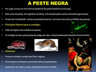 A REVOLUÇÃO INDUSTRIAL
 Em 1348, iniciou-se uma terrível epidemia de peste bubônica na Europa;
 Este surto de peste, foi originário na China e foi trazido pelos navios mercantes genoveses;
 A taxa de mortalidade cresceu assustadoramente, morreram cerca de 25 milhões de pessoas.
 Principais fatores para o contágio:
 Falta de higiene das cidades europeias;
 O contágio se dava pela picada de pulgas de rato, contaminadas pela bactériaYersinia Pestis.
 Sintomas
 Provoca inchaços na pele que ficam negros;
 Os inchaços se rompem e provocam dores insuportáveis;
 Apareciam em todo o corpo, principalmente nas virilhas.
A PESTE NEGRA
 
