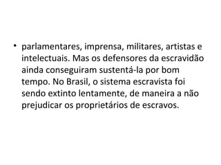 • parlamentares, imprensa, militares, artistas e
intelectuais. Mas os defensores da escravidão
ainda conseguiram sustentá-la por bom
tempo. No Brasil, o sistema escravista foi
sendo extinto lentamente, de maneira a não
prejudicar os proprietários de escravos.
 