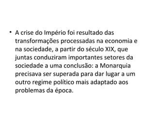 • A crise do Império foi resultado das
transformações processadas na economia e
na sociedade, a partir do século XIX, que
juntas conduziram importantes setores da
sociedade a uma conclusão: a Monarquia
precisava ser superada para dar lugar a um
outro regime político mais adaptado aos
problemas da época.
 