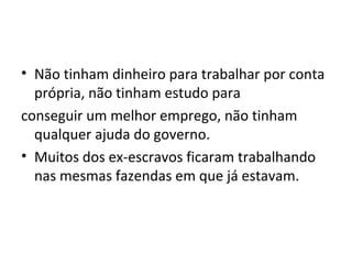 • Não tinham dinheiro para trabalhar por conta
própria, não tinham estudo para
conseguir um melhor emprego, não tinham
qualquer ajuda do governo.
• Muitos dos ex-escravos ficaram trabalhando
nas mesmas fazendas em que já estavam.
 