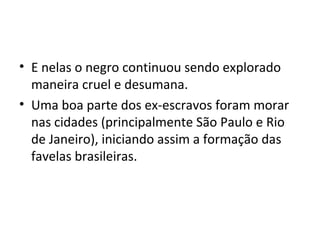 • E nelas o negro continuou sendo explorado
maneira cruel e desumana.
• Uma boa parte dos ex-escravos foram morar
nas cidades (principalmente São Paulo e Rio
de Janeiro), iniciando assim a formação das
favelas brasileiras.
 