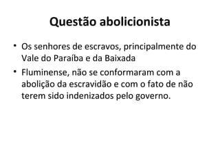 Questão abolicionista
• Os senhores de escravos, principalmente do
Vale do Paraíba e da Baixada
• Fluminense, não se conformaram com a
abolição da escravidão e com o fato de não
terem sido indenizados pelo governo.
 