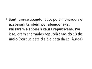• Sentiram-se abandonados pela monarquia e
acabaram também por abandoná-la.
Passaram a apoiar a causa republicana. Por
isso, eram chamados republicanos do 13 de
maio (porque este dia é a data da Lei Áurea).
 
