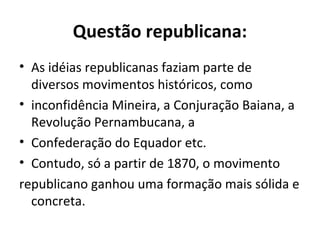 Questão republicana:
• As idéias republicanas faziam parte de
diversos movimentos históricos, como
• inconfidência Mineira, a Conjuração Baiana, a
Revolução Pernambucana, a
• Confederação do Equador etc.
• Contudo, só a partir de 1870, o movimento
republicano ganhou uma formação mais sólida e
concreta.
 
