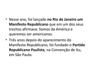 • Nesse ano, foi lançado no Rio de Janeiro um
Manifesto Republicano que em um dos seus
trechos afirmava: Somos da América e
queremos ser americanos.
• Três anos depois do aparecimento do
Manifesto Republicano, foi fundado o Partido
Republicano Paulista, na Convenção de Itu,
em São Paulo.
 