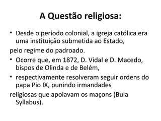 A Questão religiosa:
• Desde o período colonial, a igreja católica era
uma instituição submetida ao Estado,
pelo regime do padroado.
• Ocorre que, em 1872, D. Vidal e D. Macedo,
bispos de Olinda e de Belém,
• respectivamente resolveram seguir ordens do
papa Pio IX, punindo irmandades
religiosas que apoiavam os maçons (Bula
Syllabus).
 