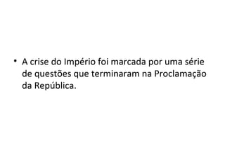 • A crise do Império foi marcada por uma série
de questões que terminaram na Proclamação
da República.
 