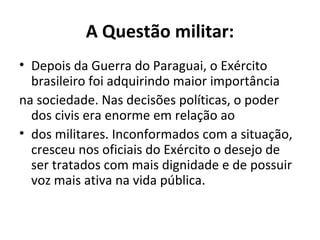A Questão militar:
• Depois da Guerra do Paraguai, o Exército
brasileiro foi adquirindo maior importância
na sociedade. Nas decisões políticas, o poder
dos civis era enorme em relação ao
• dos militares. Inconformados com a situação,
cresceu nos oficiais do Exército o desejo de
ser tratados com mais dignidade e de possuir
voz mais ativa na vida pública.
 