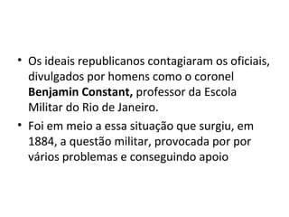 • Os ideais republicanos contagiaram os oficiais,
divulgados por homens como o coronel
Benjamin Constant, professor da Escola
Militar do Rio de Janeiro.
• Foi em meio a essa situação que surgiu, em
1884, a questão militar, provocada por por
vários problemas e conseguindo apoio
 