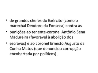 • de grandes chefes do Exército (como o
marechal Deodoro da Fonseca) contra as
• punições ao tenente-coronel Antônio Sena
Madureira (favorável à abolição dos
• escravos) e ao coronel Ernesto Augusto da
Cunha Matos (que denunciou corrupção
encobertada por políticos).
 