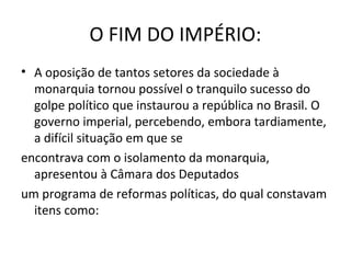 O FIM DO IMPÉRIO:
• A oposição de tantos setores da sociedade à
monarquia tornou possível o tranquilo sucesso do
golpe político que instaurou a república no Brasil. O
governo imperial, percebendo, embora tardiamente,
a difícil situação em que se
encontrava com o isolamento da monarquia,
apresentou à Câmara dos Deputados
um programa de reformas políticas, do qual constavam
itens como:
 