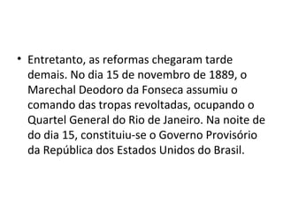 • Entretanto, as reformas chegaram tarde
demais. No dia 15 de novembro de 1889, o
Marechal Deodoro da Fonseca assumiu o
comando das tropas revoltadas, ocupando o
Quartel General do Rio de Janeiro. Na noite de
do dia 15, constituiu-se o Governo Provisório
da República dos Estados Unidos do Brasil.
 