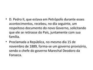 • D. Pedro II, que estava em Petrópolis durante esses
acontecimentos, recebeu, no dia seguinte, um
respeitoso documento do novo Governo, solicitando
que ele se retirasse do País, juntamente com sua
família.
• Proclamada a República, no mesmo dia 15 de
novembro de 1889, forma-se um governo provisório,
sendo o chefe do governo Marechal Deodoro da
Fonseca.
 