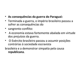 • As consequências da guerra do Paraguai:
• Terminada a guerra, o império brasileiro passou a
sofrer as consequências do
• sangrento conflito:
• A economia estava fortemente abalada em virtude
dos prejuízos da guerra.
• O Exército brasileiro passou a assumir posições
contrárias à sociedade escravista
brasileira e a demonstrar simpatia pela causa
republicana.
 