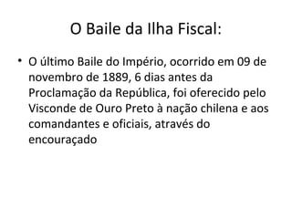 O Baile da Ilha Fiscal:
• O último Baile do Império, ocorrido em 09 de
novembro de 1889, 6 dias antes da
Proclamação da República, foi oferecido pelo
Visconde de Ouro Preto à nação chilena e aos
comandantes e oficiais, através do
encouraçado
 