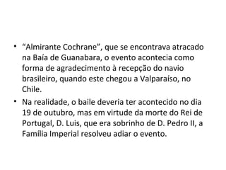 • “Almirante Cochrane”, que se encontrava atracado
na Baía de Guanabara, o evento acontecia como
forma de agradecimento à recepção do navio
brasileiro, quando este chegou a Valparaíso, no
Chile.
• Na realidade, o baile deveria ter acontecido no dia
19 de outubro, mas em virtude da morte do Rei de
Portugal, D. Luis, que era sobrinho de D. Pedro II, a
Família Imperial resolveu adiar o evento.
 