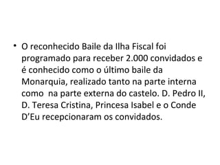 • O reconhecido Baile da Ilha Fiscal foi
programado para receber 2.000 convidados e
é conhecido como o último baile da
Monarquia, realizado tanto na parte interna
como na parte externa do castelo. D. Pedro II,
D. Teresa Cristina, Princesa Isabel e o Conde
D’Eu recepcionaram os convidados.
 