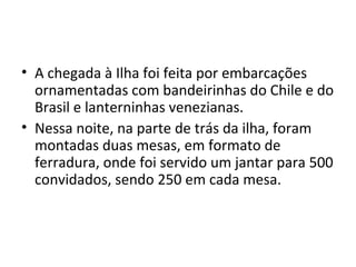 • A chegada à Ilha foi feita por embarcações
ornamentadas com bandeirinhas do Chile e do
Brasil e lanterninhas venezianas.
• Nessa noite, na parte de trás da ilha, foram
montadas duas mesas, em formato de
ferradura, onde foi servido um jantar para 500
convidados, sendo 250 em cada mesa.
 