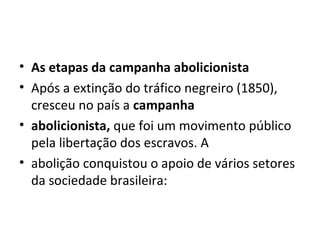 • As etapas da campanha abolicionista
• Após a extinção do tráfico negreiro (1850),
cresceu no país a campanha
• abolicionista, que foi um movimento público
pela libertação dos escravos. A
• abolição conquistou o apoio de vários setores
da sociedade brasileira:
 