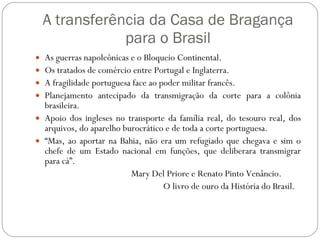 A transferência da Casa de Bragança para o Brasil As guerras napoleônicas e o Bloqueio Continental. Os tratados de comércio entre Portugal e Inglaterra. A fragilidade portuguesa face ao poder militar francês. Planejamento antecipado da transmigração da corte para a colônia brasileira. Apoio dos ingleses no transporte da família real, do tesouro real, dos arquivos, do aparelho burocrático e de toda a corte portuguesa. “ Mas, ao aportar na Bahia, não era um refugiado que chegava e sim o chefe de um Estado nacional em funções, que deliberara transmigrar para cá”.  Mary Del Priore e Renato Pinto Venâncio. O livro de ouro da História do Brasil. 