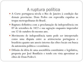 A ruptura política A Corte portuguesa nivela o Rio de Janeiro à condição das demais províncias: Dom Pedro em represália expulsas as tropas metropolitanas do Brasil. Ruptura definitiva com a proclamação da independência em 07 de setembro de 1822 e sua sagração enquanto imperador em 12 de outubro do mesmo ano. Movimento de independência tanto pode ser interpretado como uma disputa entre as aristocracias portuguesa e brasileira quanto um anseio interno das elites locais em busca da autonomia política e econômica. Difusão da idéia de uma assembléia constituinte e legislativa, proposta por José Bonifácio e tendo em vista aproximar as elites de Dom Pedro I. 