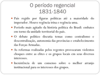 O período regencial 1831-1840 País regido por figuras políticas até a maioridade do imperador. Houve regência trina e regência uma. Período mais agitado da história política do Brasil: embates em torno da unidade territorial do país. O debate político discutia temas como centralismo e descentralização, autonomia das províncias e estabelecimento das Forças Armadas. As reformas realizadas pelos regentes provocaram violentos choques entre as elites e os grupos locais em seus diversos interesses. Inexistência de um consenso sobre o melhor arranjo institucional para os interesses dos grupos. 