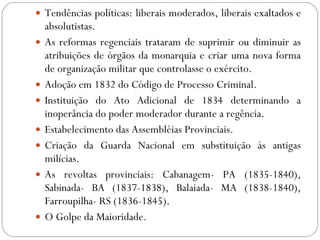 Tendências políticas: liberais moderados, liberais exaltados e absolutistas. As reformas regenciais trataram de suprimir ou diminuir as atribuições de órgãos da monarquia e criar uma nova forma de organização militar que controlasse o exército. Adoção em 1832 do Código de Processo Criminal. Instituição do Ato Adicional de 1834 determinando a inoperância do poder moderador durante a regência. Estabelecimento das Assembléias Provinciais. Criação da Guarda Nacional em substituição às antigas milícias. As revoltas provinciais: Cabanagem- PA (1835-1840), Sabinada- BA (1837-1838), Balaiada- MA (1838-1840), Farroupilha- RS (1836-1845). O Golpe da Maioridade. 