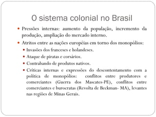O sistema colonial no Brasil Pressões internas: aumento da população, incremento da produção, ampliação do mercado interno. Atritos entre as nações européias em torno dos monopólios: Invasões dos franceses e holandeses. Ataque de piratas e corsários. Contrabando de produtos nativos.  Críticas internas e expressões do descontentamento com a política de monopólios:  conflitos entre produtores e comerciantes (Guerra dos Mascates-PE), conflitos entre comerciantes e burocratas (Revolta de Beckman- MA), levantes nas regiões de Minas Gerais. 