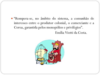 “ Rompera-se, no âmbito do sistema, a comunhão de interesses entre o produtor colonial, o comerciante e a Coroa, garantida pelos monopólios e privilégios”. Emília Viotti da Costa. 