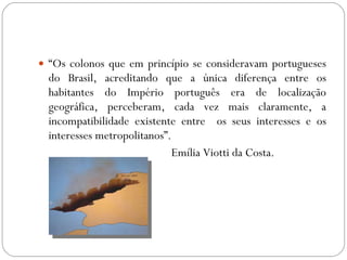 “ Os colonos que em princípio se consideravam portugueses do Brasil, acreditando que a única diferença entre os habitantes do Império português era de localização geográfica, perceberam, cada vez mais claramente, a incompatibilidade existente entre  os seus interesses e os interesses metropolitanos”. Emília Viotti da Costa. 