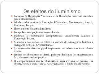 Os efeitos do Iluminismo Impactos da Revolução Americana e da Revolução Francesa: caminhos para a emancipação. Influência dos escritos da Ilustração: D’Alembert, Montesquieu, Raynal, Rousseau, Turgot. Florescimento do anticolonialismo. Luta pela emancipação dos laços coloniais. Explosão de movimentos conspiratórios: Inconfidência Mineira e Conjuração Baiana. A abertura dos portos em 1808 e a entrada de estrangeiros facilitou a divulgação de idéias revolucionárias. As maçonarias tiveram papel importante no debate em torno dessas teorias. Limites do liberalismo no Brasil: pobreza ideológica dos movimentos e falta de envolvimento popular. O comportamento dos revolucionários, com exceção de poucos, era elitista, racista e escravocrata. A escravidão foi o limite do liberalismo. 