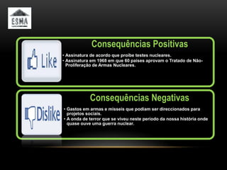 Consequências Positivas
• Assinatura de acordo que proíbe testes nucleares.
• Assinatura em 1968 em que 60 países aprovam o Tratado de Não-
  Proliferação de Armas Nucleares.




            Consequências Negativas
• Gastos em armas e misseis que podiam ser direccionados para
  projetos sociais.
• A onda de terror que se viveu neste período da nossa história onde
  quase ouve uma guerra nuclear.
 