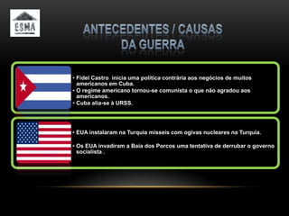 • Fidel Castro inicia uma política contrária aos negócios de muitos
  americanos em Cuba.
• O regime americano tornou-se comunista o que não agradou aos
  americanos.
• Cuba alia-se à URSS.




• EUA instalaram na Turquia misseis com ogivas nucleares na Turquia.

• Os EUA invadiram a Baía dos Porcos uma tentativa de derrubar o governo
  socialista .
 