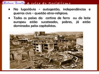 O maior conflito da história
A crise do Socialismo
• Na Iugoslávia - autogestão, independências e
guerras civis - questão etno-religiosa.
• Todos os países da cortina de ferro ou do leste
europeu estão sucateados, pobres, já estão
dominados pelos capitalistas.
 
