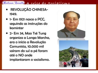 O maior conflito da história
A crise do Socialismo
• REVOLUÇÃO CHINESA-
1949.
• 1- Em 1921 nasce o PCC,
seguindo as instruções do
kominter
• 2- Em 34, Mao Tsé Tung
organiza a Longa Marcha,
era o início a Revolução
Comunista, 10.000 mil
saíram do sul a pé foram
até o NO onde
implantaram o socialismo.
 