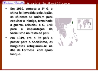 O maior conflito da história
A crise do Socialismo
• Em 1939, começa a 2ª G, a
china foi invadida pelo Japão,
os chineses se uniram para
expulsar o inimigo, terminada
a guerra, reiniciou a G. Civil
para a implantação do
Socialismo no resto do país.
• em 1949, era o 3º país a
passar para o Socialismo, os
burgueses refugiaram-se na
ilha de Formosa com apoio
Ianque.
 