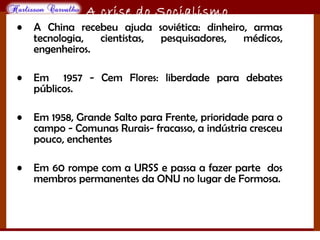 O maior conflito da história
A crise do Socialismo
• A China recebeu ajuda soviética: dinheiro, armas
tecnologia, cientistas, pesquisadores, médicos,
engenheiros.
• Em 1957 - Cem Flores: liberdade para debates
públicos.
• Em 1958, Grande Salto para Frente, prioridade para o
campo - Comunas Rurais- fracasso, a indústria cresceu
pouco, enchentes
• Em 60 rompe com a URSS e passa a fazer parte dos
membros permanentes da ONU no lugar de Formosa.
 