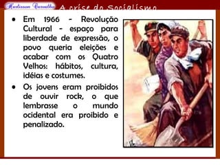 O maior conflito da história
A crise do Socialismo
• Em 1966 - Revolução
Cultural - espaço para
liberdade de expressão, o
povo queria eleições e
acabar com os Quatro
Velhos: hábitos, cultura,
idéias e costumes.
• Os jovens eram proibidos
de ouvir rock, o que
lembrasse o mundo
ocidental era proibido e
penalizado.
 