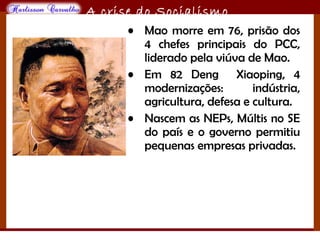 O maior conflito da história
A crise do Socialismo
• Mao morre em 76, prisão dos
4 chefes principais do PCC,
liderado pela viúva de Mao.
• Em 82 Deng Xiaoping, 4
modernizações: indústria,
agricultura, defesa e cultura.
• Nascem as NEPs, Múltis no SE
do país e o governo permitiu
pequenas empresas privadas.
 