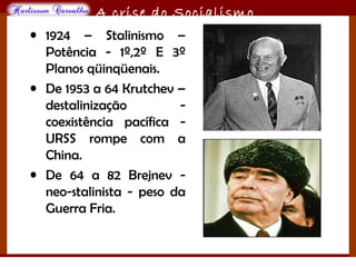 O maior conflito da história
A crise do Socialismo
• 1924 – Stalinismo –
Potência - 1º,2º E 3º
Planos qüinqüenais.
• De 1953 a 64 Krutchev –
destalinização -
coexistência pacífica -
URSS rompe com a
China.
• De 64 a 82 Brejnev -
neo-stalinista - peso da
Guerra Fria.
 