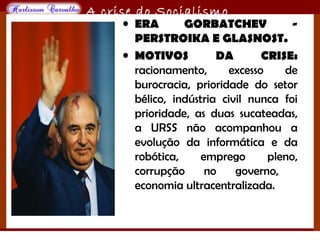 O maior conflito da história
A crise do Socialismo
• ERA GORBATCHEV -
PERSTROIKA E GLASNOST.
• MOTIVOS DA CRISE:
racionamento, excesso de
burocracia, prioridade do setor
bélico, indústria civil nunca foi
prioridade, as duas sucateadas,
a URSS não acompanhou a
evolução da informática e da
robótica, emprego pleno,
corrupção no governo,
economia ultracentralizada.
 