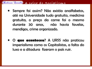 O maior conflito da história
A crise do Socialismo
• Sempre foi assim? Não existia analfabetos,
até na Universidade tudo gratuito, medicina
gratuita, o preço da carne foi o mesmo
durante 30 anos, não havia favelas,
mendigos, crime organizado.
• O que aconteceu? A URSS não praticou
imperialismo como os Capitalistas, a falta do
luxo e a ditadura fizeram o país ruir.
 