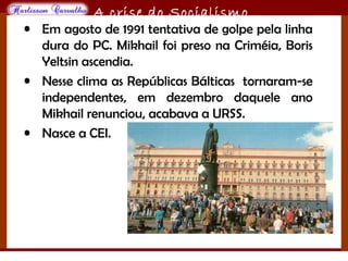 O maior conflito da história
A crise do Socialismo
• Em agosto de 1991 tentativa de golpe pela linha
dura do PC. Mikhail foi preso na Criméia, Boris
Yeltsin ascendia.
• Nesse clima as Repúblicas Bálticas tornaram-se
independentes, em dezembro daquele ano
Mikhail renunciou, acabava a URSS.
• Nasce a CEI.
 