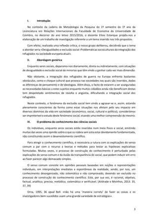 3
I. Introdução
No contexto da cadeira de Metodologia da Pesquisa do 1º semestre do 1º ano da
Licenciatura em Relações Internacionais da Faculdade de Economia da Universidade de
Coimbra, no decorrer do ano letivo 2015/2016, o docente Elísio Estanque propôs-nos a
elaboração de um trabalho de investigação referente a um tema inserido nos três propostos.
Com efeito, realizada uma reflexão crítica, o nosso grupo deliberou, decidindo que o tema
a abordar seria «Desigualdades e exclusão social: Problemáticas socioculturais da integração dos
refugiados na sociedade europeia atual».
II. Abordagem genérica
Enquanto seres sociais, deparamo-nos diariamente, direta ou indiretamente, com situações
de desigualdade e exclusão social de minorias que têm vindo a ganhar cada vez mais dimensão.
Não obstante, a integração dos refugiados de guerra na Europa enfrenta bastantes
obstáculos, como o choque cultural que provoca nas sociedades nas quais são inseridos, dadas
as diferenças de pensamento e de ideologias. Além disso, o facto de estarem a ser asseguradas
as necessidades básicas a estes sujeitos enquanto muitos cidadãos ainda não beneficiam destas
tem despoletado sentimentos de revolta e angústia, dificultando a integração social dos
refugiados.
Neste contexto, o fenómeno da exclusão social tem vindo a agravar-se e, assim, estando
plenamente conscientes da forma como estas situações nos afetam pelo seu impacto em
diversos domínios da vida em sociedade (económico, social, cultural e político), considerámos
ser impreterível o estudo deste fenómeno social, visando uma melhor compreensão do mesmo.
III. O problema do conhecimento das ciências sociais
Os indivíduos, enquanto seres sociais estão inseridos num meio físico e social, emitindo
muitas das vezes uma opinião sobre o que os rodeia sem esta estar devidamente fundamentada,
não constituindo assim o desenvolvimento científico.
Para atingir o conhecimento científico, é necessária a rutura com as explicações do senso
comum a par com o recurso a teorias e métodos para testar as hipóteses explicativas
formuladas. Muitas vezes, o processo de construção do conhecimento é perturbado pelas
explicações do senso comum e da ilusão da transparência do social, que podem induzir em erro
ao fazer parecer algo demasiado simples.
O senso comum consiste em opiniões pessoais baseadas em noções e representações
individuais, em interpretações imediatas e espontâneas da realidade; sendo, por isso, um
conhecimento desorganizado, não sistemático e não comprovado; devendo ser excluído no
processo de construção do conhecimento científico. Este, por sua vez, é racional, objetivo,
factual, analítico, preciso, metódico, sistemático e verificável. (Andrade e Moinhos, 2013: 35,
37, 39)
Orna, 1995, 36 apud Bell: «não há uma ‘maneira correta’ de fazer as coisas e os
investigadores bem-sucedidos usam uma grande variedade de estratégias».
 
