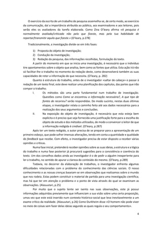 4
O exercício da escrita de um trabalho de pesquisa assemelha-se, de certo modo, ao exercício
da comunicação, daí a importância atribuída ao público, aos examinadores e aos leitores, pois
serão eles os avaliadores da tarefa elaborada. Como Zina O’leary afirma «A pesquisa é
normalmente avaliada/criticada não pelo que fizeste, mas pela tua habilidade de
reportar/transmitir aquilo que fizeste.» (O’leary, p.278)
Tradicionalmente, a investigação divide-se em três fases:
1) Proposta do objeto de investigação;
2) Condução da investigação;
3) Redação da pesquisa, das informações recolhidas, formulação do texto.
A partir do momento em que se inicia uma investigação, é necessário que o indivíduo
tire apontamentos sobre o objeto que analisa, bem como as fontes que utiliza. Esta ação irá não
só facilitar-lhe o trabalho no momento da redação deste, como desenvolverá também as suas
capacidades de reter a informação de que necessita. (O’leary, p. 282)
Quanto à estrutura do trabalho, antes de o investigador «saltar de cabeça» e passar à
redação de um texto final, este deve realizar uma planificação dos capítulos, das partes que irão
compor o trabalho.
I. Os métodos são uma parte fundamental num trabalho de investigação.
Questões como Como se encontrou a informação necessária?, A que tipo de
fontes de recorreu? serão respondidas. De modo sucinto, nestas duas últimas
etapas, o investigador relata o caminho feito até aos dados necessários para a
realização dos seus argumentos e conclusões.
II. Na exposição do objeto de investigação, é necessário que esta esteja bem
explícita e é preciso que seja fornecida uma justificação forte para a escolha do
objeto de estudo e dos métodos utilizados, de modo a convencer o leitor de que
a informação redigida é credível. (O’leary, p.287)
Após ter um texto redigido, o autor precisa de se preparar para a apresentação de um
primeiro esboço, que pode sofrer imensas alterações, tendo em conta a quantidade e qualidade
do feedback que recebe. Com efeito, o investigador precisa de estar disposto a receber várias
opiniões e críticas.
Numa fase inicial, pretenderá receber opiniões sobre as suas ideias, a estrutura e a lógica
do trabalho e numa fase posterior já procurará sugestões para a consistência e coerência do
texto. Um dos conselhos dados ainda ao investigador é o de pedir a alguém inexperiente para
ler o trabalho, no sentido de apurar a clareza do conteúdo do mesmo. (O’leary, p.289)
Todavia, no decorrer da elaboração de trabalhos, o investigador enfrenta algumas
dificuldades relacionadas com o problema do conhecimento das ciências sociais. O nosso
conhecimento e as nossas crenças baseiam-se em observações que realizamos sobre o mundo
que nos rodeia. Estas podem constituir o material de partida para uma investigação científica;
mas há que ter em atenção o problema e o ponto de vista através do qual se examinam as
observações. (Alasuutari, p.25)
Por muito que o sujeito tente ser isento nas suas observações, este já possui
informações adquiridas previamente que influenciam a sua visão sobre uma certa proposição,
umas vez que este está inserido num contexto histórico-social que leva inevitavelmente a um
exame crítico da realidade. (Alasuutari, p.26) Como Durkheim disse «O homem não pode viver
no meio de coisas sem fazer delas ideias segundo as quais regula o seu comportamento».
 