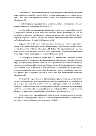 5
Antes de mais, é importante selecionar as observações consoante a relevância que têm
para o problema em causa. No entanto não deve omitir certas observações sem explicar por que
o fez; E esta seleção ira depender da estrutura teórica e do método de pesquisa adotado.
(Alasuutari, p.28)
A metodologia de pesquisa consiste no conjunto de práticas e técnicas através das quais
o investigador produz observações. (Alasuutari, p.29)
As observações que o pesquisador selecionar para incluir no seu trabalho irão constituir
as hipóteses de trabalho, e, assim, a estrutura teórica do mesmo (por exemplo, no caso dos
homicídios, os detetives investigarão os motivos que parecem ser mais plausíveis para o
sucedido). Na pesquisa científica a escolha dos métodos está condicionada à etapa precedente
(definição dos hipóteses de trabalho). (Alasuutari, p.30)
Seguidamente, as hipóteses serão testadas na tentativa de resolver a pergunta de
partida. E se o investigador encontrar uma explicação lógica que considere plausível e assim
correta chamar-lhe-á evidência. (Alasuutari, p.32) Toda a vida, algumas conclusões são mais
fiáveis do que outras (Alasuutari, p.33), mas o mais importante é a criação de um modelo lógico
de explicação no qual todas as peças se encaixem. (Alasuutari, p.34)
As investigações estatísticas sociais não vão, normalmente, considerar material
empírico recolhido através de outro ângulo que não suporte as hipóteses propostas no início do
artigo. As investigações qualitativas começam, na sua generalidade, mais com uma descrição e
menos com uma interpretação. Uma característica em comum destes dois tipos de investigação
social empírica é que as tentativas e erros raramente são documentados. O processo de
pesquisa prossegue alternadamente em duas direções diferentes: da específica para a genérica
e da genérica para a específica, até que a solução final seja eventualmente encontrada.
(Alasuutari, p.35)
Neste sentido, espera-se que as ciências sociais produzam hipóteses universalmente
válidas. A nova explicação de um dado fenómeno baseada numa análise de um caso individual
faz com que seja necessário construir uma nova abordagem crítica para os “factos” e
“evidências” que foram construídas com base na estrutura teórica anterior e nos seus modelos
explicativos. (Alasuutari, p.36) A investigação social tem ainda que justificar os seus argumentos,
referentes às observações que se suportam naquilo que foi dito. (Alasuutari, p.37)
Deste modo, com a elaboração deste trabalho pretendemos obter resposta às questões
«Quão grave é a desigualdade e a exclusão social atualmente nas sociedades europeias? E de
que modo a crise dos refugiados pode agravar esta realidade?»
 