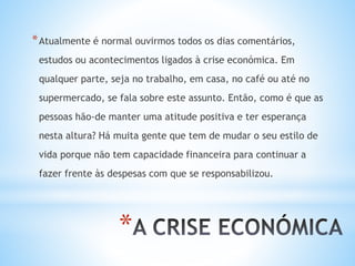 *
*Atualmente é normal ouvirmos todos os dias comentários,
estudos ou acontecimentos ligados à crise económica. Em
qualquer parte, seja no trabalho, em casa, no café ou até no
supermercado, se fala sobre este assunto. Então, como é que as
pessoas hão-de manter uma atitude positiva e ter esperança
nesta altura? Há muita gente que tem de mudar o seu estilo de
vida porque não tem capacidade financeira para continuar a
fazer frente às despesas com que se responsabilizou.
 
