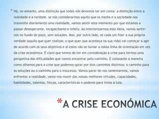 *
* Há, no entanto, uma distinção que todos nós devemos ter em conta: a distinção entre a
realidade e a verdade. se nós considerarmos aquilo que os media e a sociedade nos
transmite diariamente uma realidade, vamos sentir este momento por que estamos a
passar desesperante, incapacitante e infeliz. Ao interiorizarmos esta ideia, vamos sentir-
nos no fundo do poço, sem soluções. Mas, por outro lado, se cada um fizer a sua própria
verdade (aquilo que quer realizar, o que quer que aconteça na sua vida) vai começar a agir
de acordo com os seus objetivos e aí estes vão se tornar a nossa linha de orientação em vez
da crise económica. É claro que temos de ter em consideração a crise para termos uma
perspetiva das dificuldades que vamos encontrar pelo caminho. É consoante a maneira
como olhamos para a crise que podemos optar por dois caminhos distintos: o caminho para
as soluções ou o caminho para o insucesso. Vamos parar de nos lamentarmos, vamos
enfrentar a realidade, vamo-nos munir das nossas melhores virtudes, capacidades,
habilidades, talentos, forças, características e poderes para irmos à luta.
 