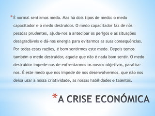 *
*É normal sentirmos medo. Mas há dois tipos de medo: o medo
capacitador e o medo destruidor. O medo capacitador faz de nós
pessoas prudentes, ajuda-nos a antecipar os perigos e as situações
desagradáveis e dá-nos energia para evitarmos as suas consequências.
Por todas estas razões, é bom sentirmos este medo. Depois temos
também o medo destruidor, aquele que não é nada bom sentir. O medo
destruidor impede-nos de enfrentarmos os nossos objetivos, paralisa-
nos. É este medo que nos impede de nos desenvolvermos, que não nos
deixa usar a nossa criatividade, as nossas habilidades e talentos.
 
